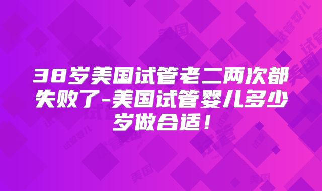 38岁美国试管老二两次都失败了-美国试管婴儿多少岁做合适!