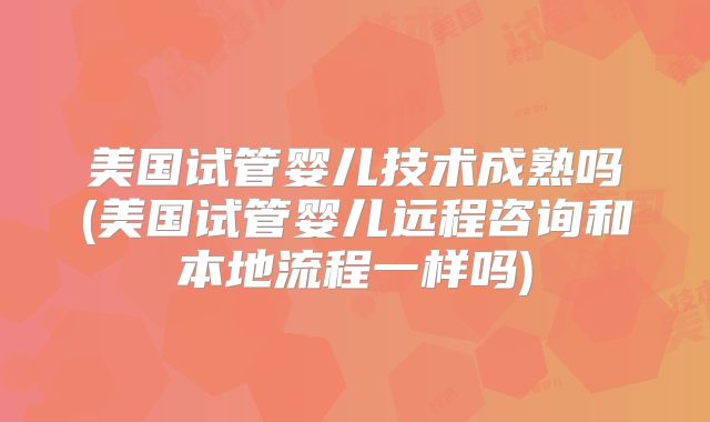 美国试管婴儿技术成熟吗(美国试管婴儿远程咨询和本地流程一样吗)