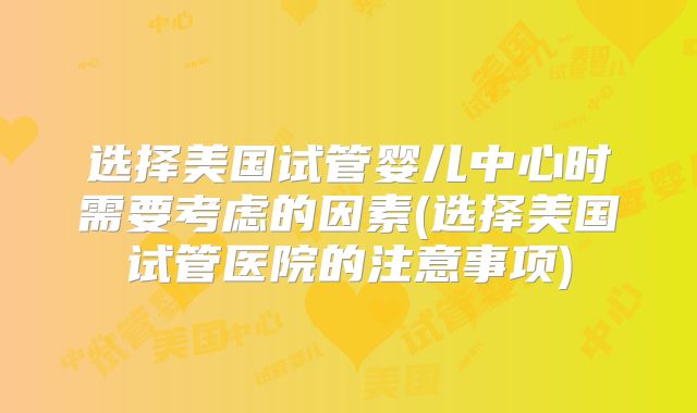 选择美国试管婴儿中心时需要考虑的因素(选择美国试管医院的注意事项)
