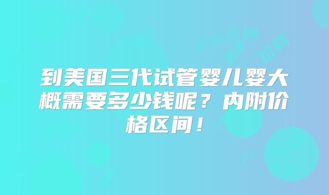 到美国三代试管婴儿婴大概需要多少钱呢？内附价格区间！