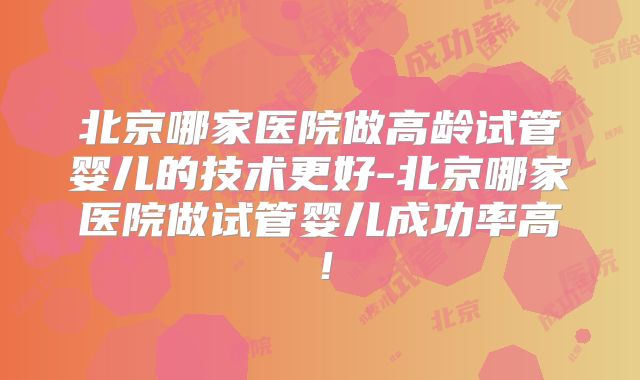 北京哪家医院做高龄试管婴儿的技术更好-北京哪家医院做试管婴儿成功率高！