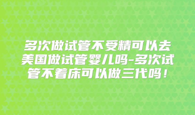 多次做试管不受精可以去美国做试管婴儿吗-多次试管不着床可以做三代吗！