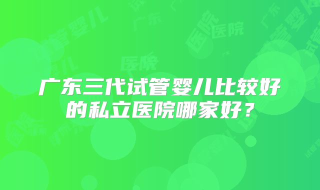 广东三代试管婴儿比较好的私立医院哪家好？