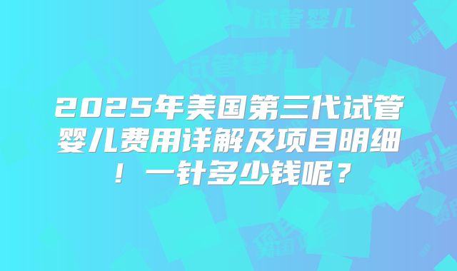 2025年美国第三代试管婴儿费用详解及项目明细!一针多少钱呢?