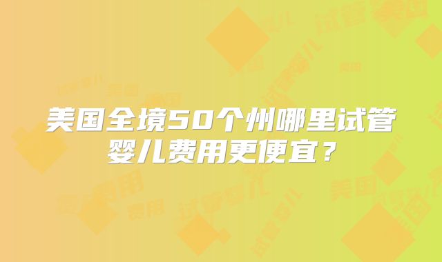 美国全境50个州哪里试管婴儿费用更便宜?