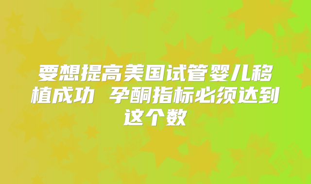 要想提高美国试管婴儿移植成功 孕酮指标必须达到这个数