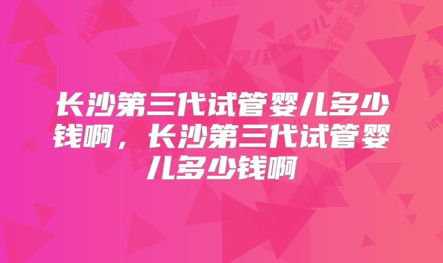 长沙第三代试管婴儿多少钱啊,长沙第三代试管婴儿多少钱啊