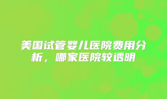 美国试管婴儿医院费用分析，哪家医院较透明