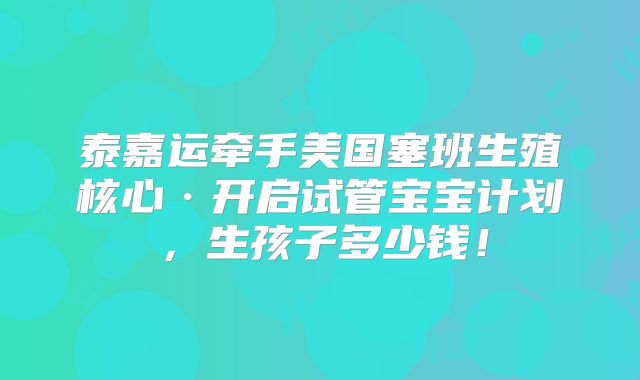泰嘉运牵手美国塞班生殖核心·开启试管宝宝计划，生孩子多少钱！