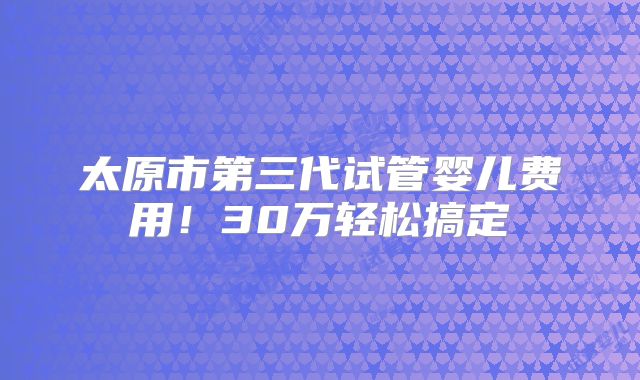太原市第三代试管婴儿费用!30万轻松搞定