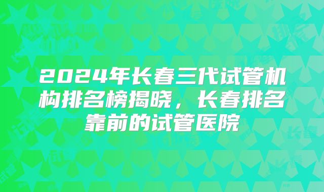 2024年长春三代试管机构排名榜揭晓,长春排名靠前的试管医院