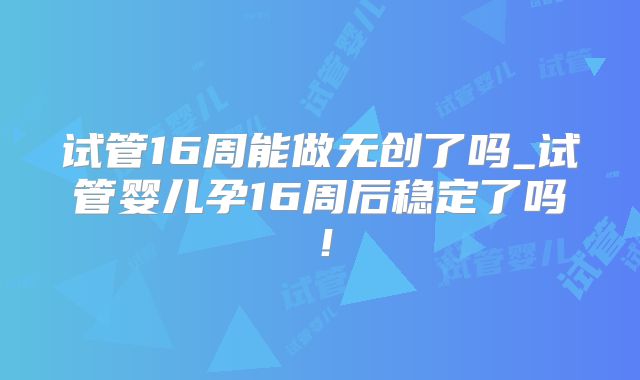 试管16周能做无创了吗_试管婴儿孕16周后稳定了吗！
