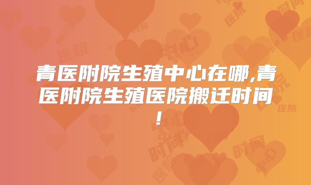 青医附院生殖中心在哪,青医附院生殖医院搬迁时间！