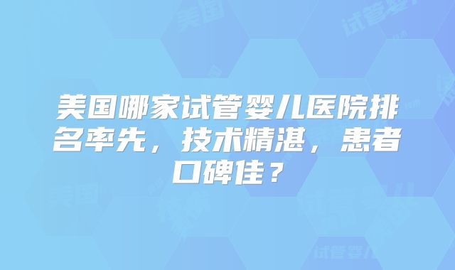 美国哪家试管婴儿医院排名率先,技术精湛,患者口碑佳?