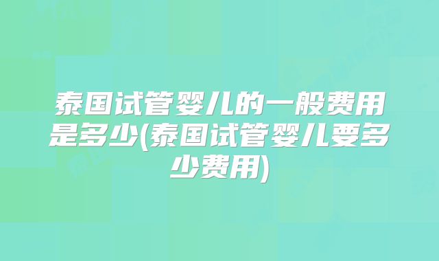 泰国试管婴儿的一般费用是多少(泰国试管婴儿要多少费用)