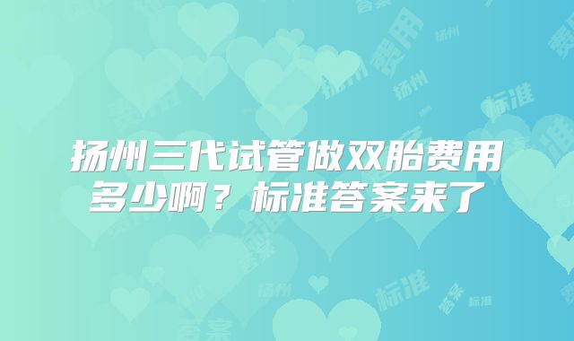 扬州三代试管做双胎费用多少啊？标准答案来了
