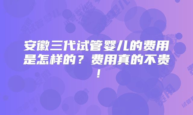 安徽三代试管婴儿的费用是怎样的？费用真的不贵！