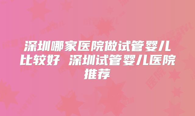 深圳哪家医院做试管婴儿比较好 深圳试管婴儿医院推荐