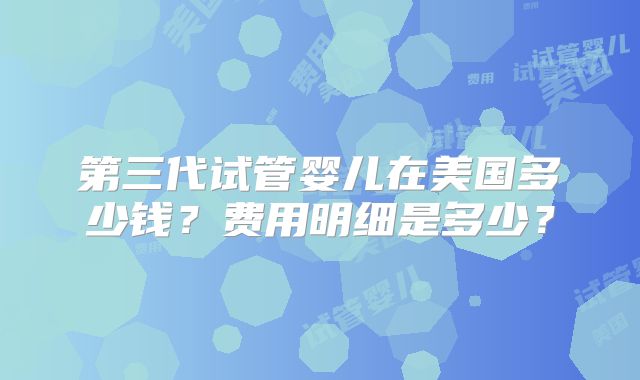 第三代试管婴儿在美国多少钱？费用明细是多少？
