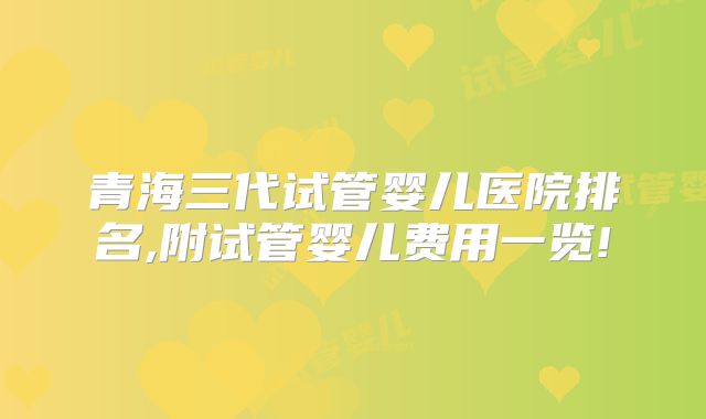 青海三代试管婴儿医院排名,附试管婴儿费用一览!