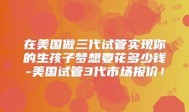 在美国做三代试管实现你的生孩子梦想要花多少钱-美国试管3代市场报价!