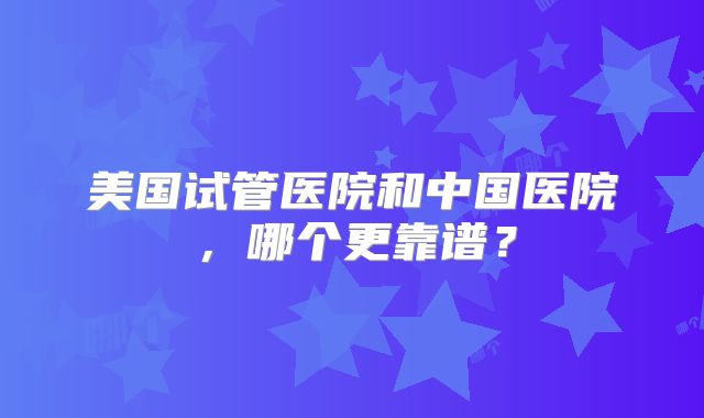 美国试管医院和中国医院，哪个更靠谱？