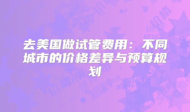 去美国做试管费用：不同城市的价格差异与预算规划