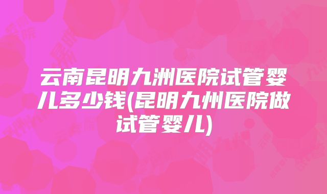 云南昆明九洲医院试管婴儿多少钱(昆明九州医院做试管婴儿)