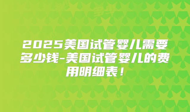 2025美国试管婴儿需要多少钱-美国试管婴儿的费用明细表！