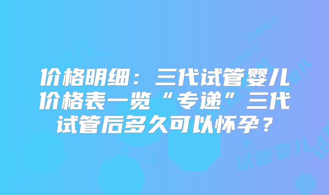 价格明细：三代试管婴儿价格表一览“专递”三代试管后多久可以怀孕？