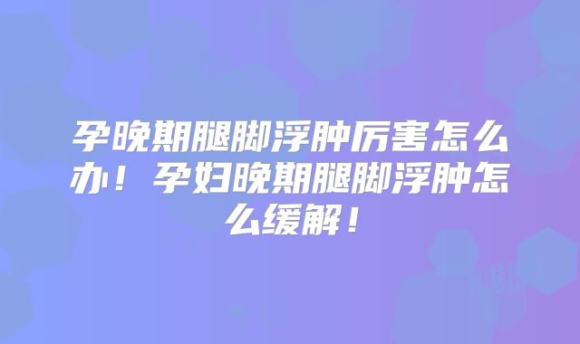 孕晚期腿脚浮肿厉害怎么办!孕妇晚期腿脚浮肿怎么缓解!