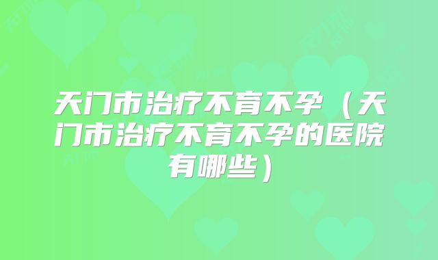 天门市治疗不育不孕（天门市治疗不育不孕的医院有哪些）