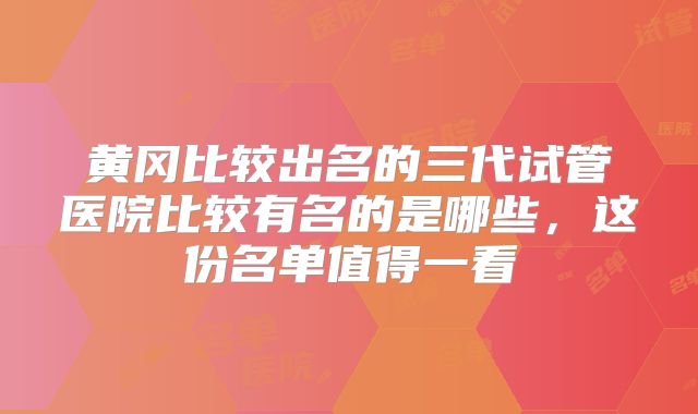黄冈比较出名的三代试管医院比较有名的是哪些,这份名单值得一看