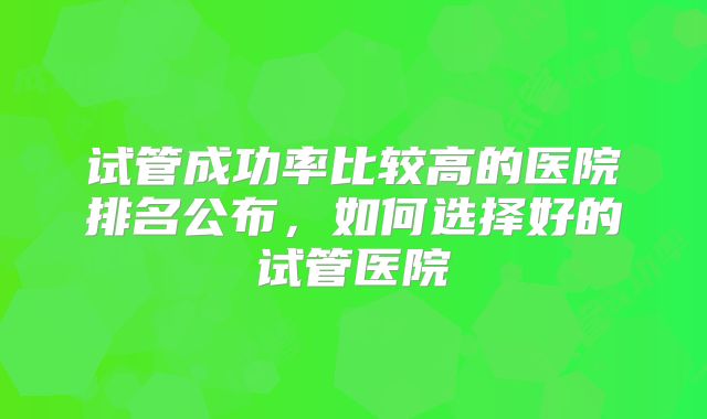 试管成功率比较高的医院排名公布，如何选择好的试管医院