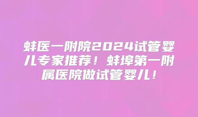蚌医一附院2024试管婴儿专家推荐！蚌埠第一附属医院做试管婴儿！