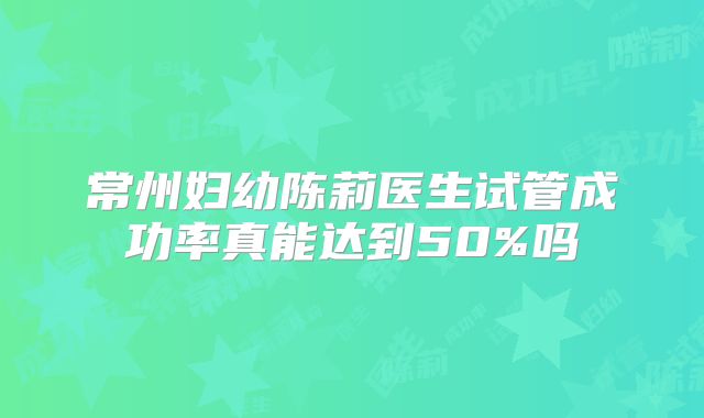 常州妇幼陈莉医生试管成功率真能达到50%吗