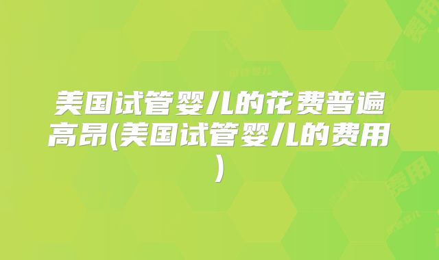美国试管婴儿的花费普遍高昂(美国试管婴儿的费用)