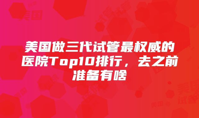 美国做三代试管最权威的医院Top10排行，去之前准备有啥