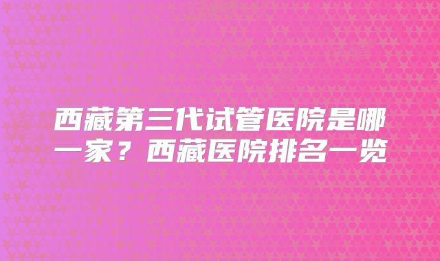 西藏第三代试管医院是哪一家?西藏医院排名一览