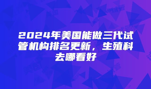 2024年美国能做三代试管机构排名更新,生殖科去哪看好