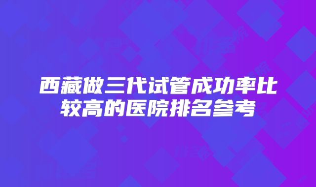 西藏做三代试管成功率比较高的医院排名参考