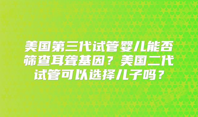 美国第三代试管婴儿能否筛查耳聋基因？美国二代试管可以选择儿子吗？