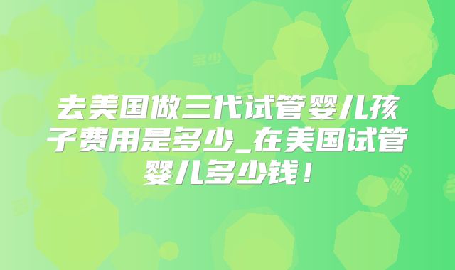 去美国做三代试管婴儿孩子费用是多少_在美国试管婴儿多少钱！