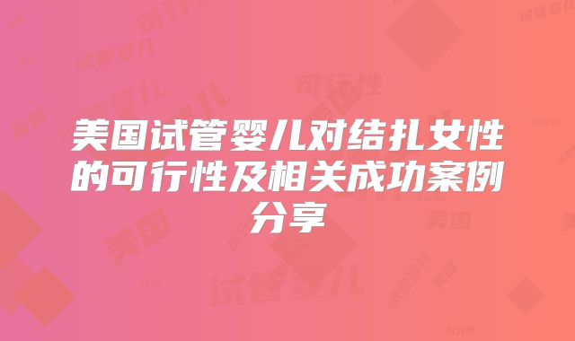 美国试管婴儿对结扎女性的可行性及相关成功案例分享