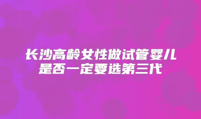 长沙高龄女性做试管婴儿是否一定要选第三代
