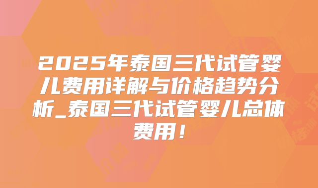 2025年泰国三代试管婴儿费用详解与价格趋势分析_泰国三代试管婴儿总体费用！
