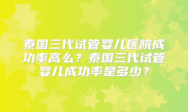泰国三代试管婴儿医院成功率高么？泰国三代试管婴儿成功率是多少？
