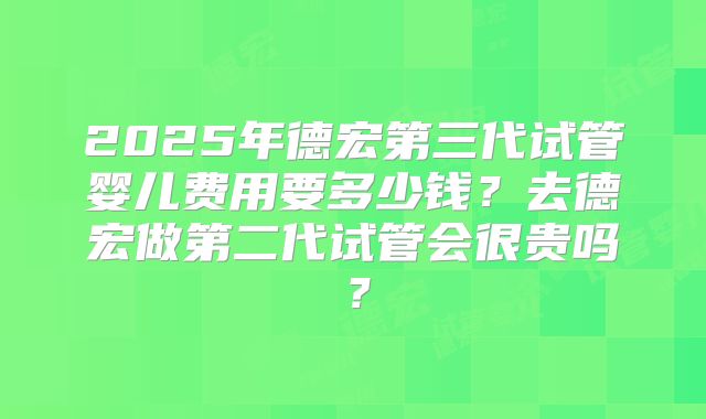 2025年德宏第三代试管婴儿费用要多少钱？去德宏做第二代试管会很贵吗？
