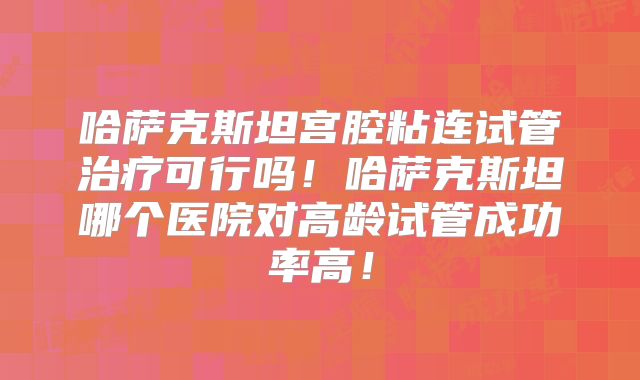 哈萨克斯坦宫腔粘连试管治疗可行吗！哈萨克斯坦哪个医院对高龄试管成功率高！