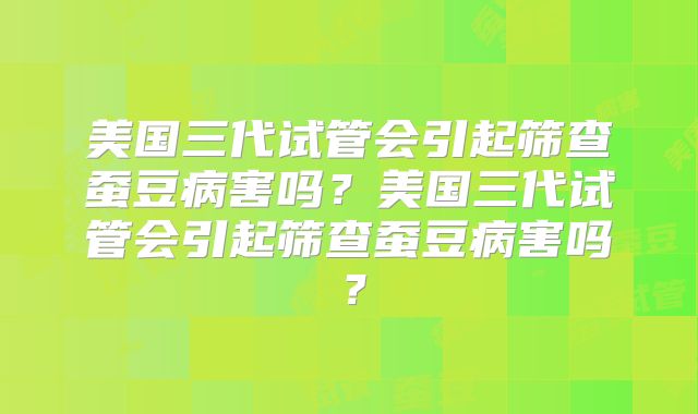 美国三代试管会引起筛查蚕豆病害吗？美国三代试管会引起筛查蚕豆病害吗？
